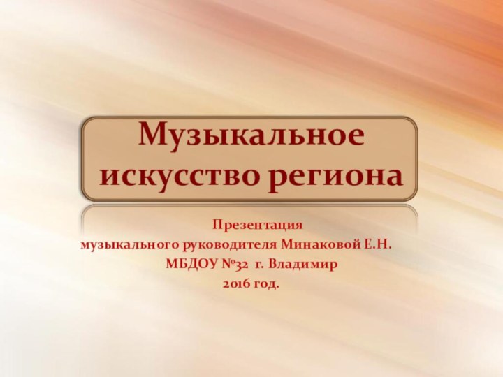 Музыкальное  искусство региона  Презентация музыкального руководителя Минаковой Е.Н.МБДОУ №32 г. Владимир2016 год.