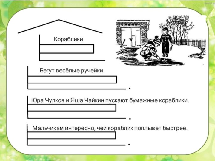 ....КорабликиБегут весёлые ручейки.Юра Чулков и Яша Чайкин пускают бумажные кораблики.Мальчикам интересно, чей кораблик поплывёт быстрее.