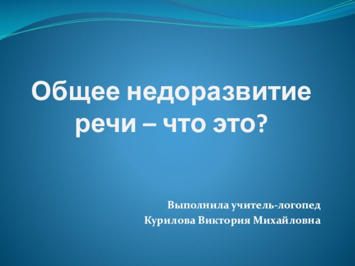 Общее недоразвитие речи – что это?Выполнила учитель-логопедКурилова Виктория Михайловна