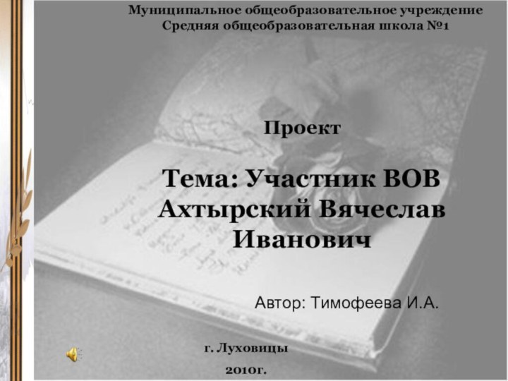 Проект  Тема: Участник ВОВ Ахтырский Вячеслав Ивановичг. Луховицы2010г.Муниципальное общеобразовательное учреждениеСредняя общеобразовательная школа №1Автор: Тимофеева И.А.