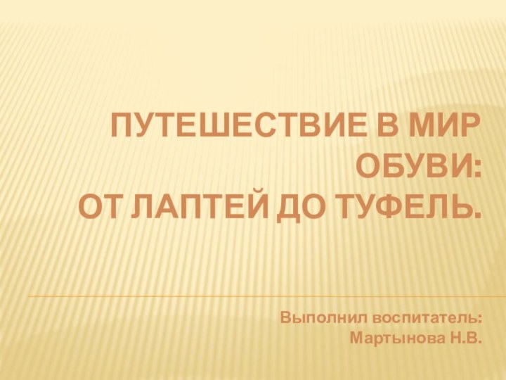 ПУТЕШЕСТВИЕ В МИР ОБУВИ:  ОТ ЛАПТЕЙ ДО ТУФЕЛЬ.   Выполнил воспитатель: Мартынова Н.В.