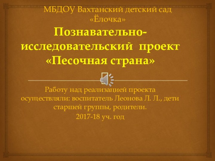 МБДОУ Вахтанский детский сад «Ёлочка»Познавательно- исследовательский проект «Песочная страна»Работу над реализацией проекта