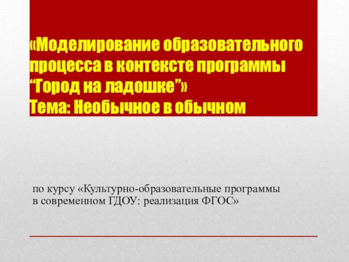 «Моделирование образовательного процесса в контексте программы “Город на ладошке”» Тема: Необычное в