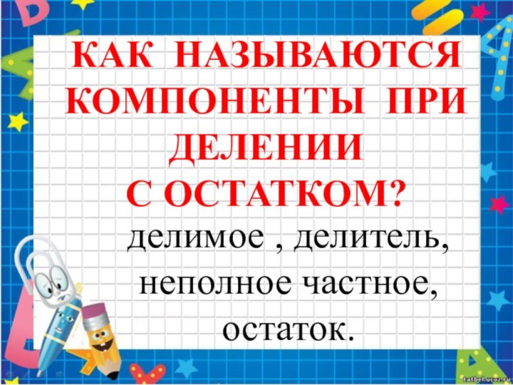 КАК НАЗЫВАЮТСЯ КОМПОНЕНТЫ ПРИ ДЕЛЕНИИ С ОСТАТКОМ?делимое , делитель,неполное частное,остаток.