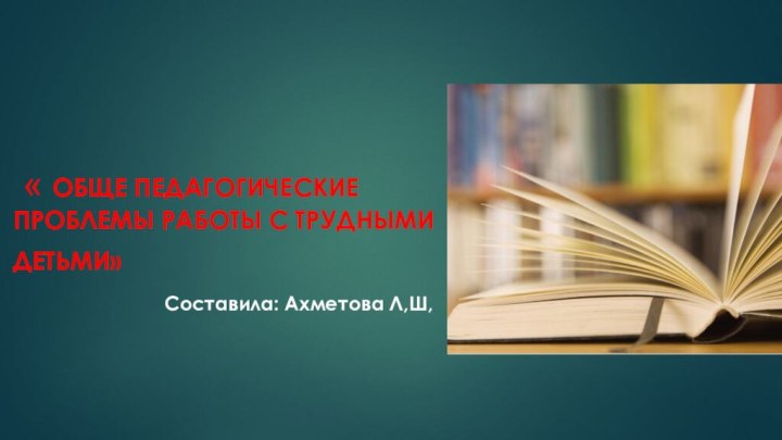 « Обще педагогические проблемы работы с трудными детьми»  Составила: Ахметова Л,Ш,