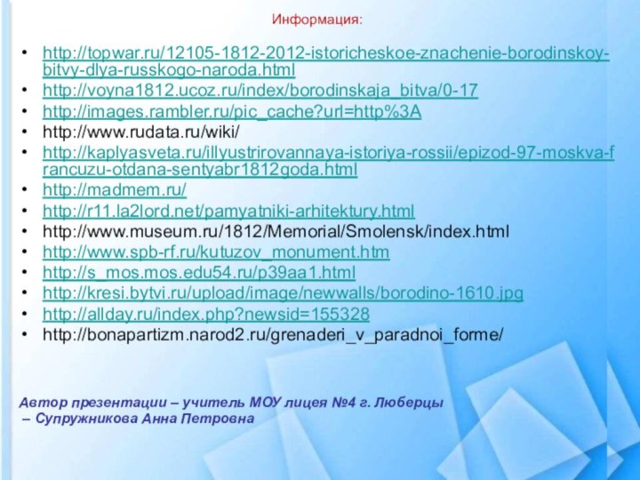 Информация:http://topwar.ru/12105-1812-2012-istoricheskoe-znachenie-borodinskoy-bitvy-dlya-russkogo-naroda.htmlhttp://voyna1812.ucoz.ru/index/borodinskaja_bitva/0-17http://images.rambler.ru/pic_cache?url=http%3Ahttp://www.rudata.ru/wiki/http://kaplyasveta.ru/illyustrirovannaya-istoriya-rossii/epizod-97-moskva-francuzu-otdana-sentyabr1812goda.htmlhttp://madmem.ru/http://r11.la2lord.net/pamyatniki-arhitektury.htmlhttp://www.museum.ru/1812/Memorial/Smolensk/index.htmlhttp://www.spb-rf.ru/kutuzov_monument.htmhttp://s_mos.mos.edu54.ru/p39aa1.htmlhttp://kresi.bytvi.ru/upload/image/newwalls/borodino-1610.jpghttp://allday.ru/index.php?newsid=155328http://bonapartizm.narod2.ru/grenaderi_v_paradnoi_forme/Автор презентации – учитель МОУ лицея №4 г. Люберцы – Супружникова Анна Петровна