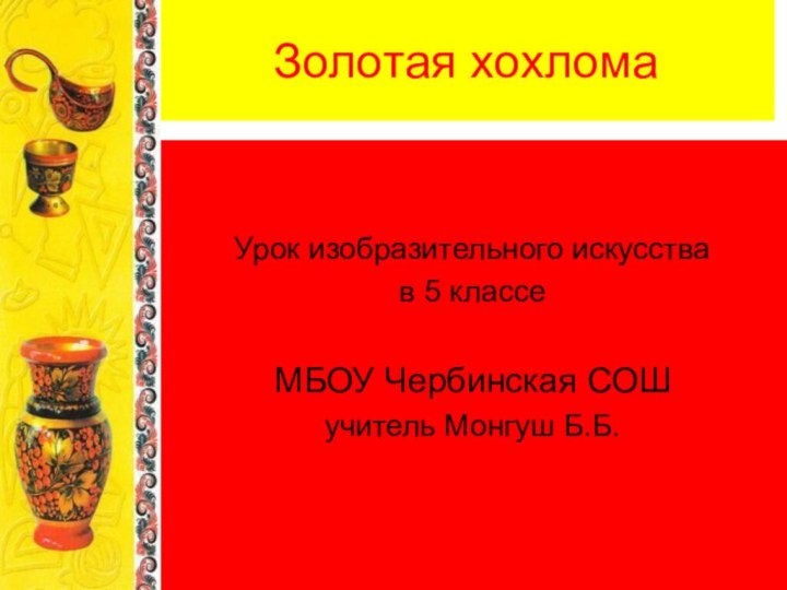 Золотая хохломаУрок изобразительного искусства в 5 классеМБОУ Чербинская СОШучитель Монгуш Б.Б.