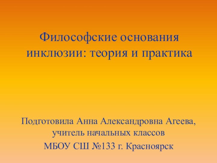 Философские основания инклюзии: теория и практикаПодготовила Анна Александровна Агеева, учитель начальных классовМБОУ СШ №133 г. Красноярск