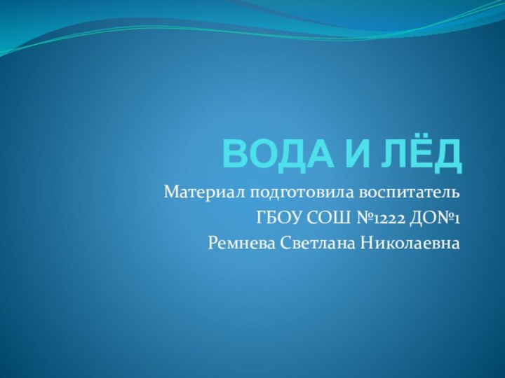 ВОДА И ЛЁДМатериал подготовила воспитательГБОУ СОШ №1222 ДО№1Ремнева Светлана Николаевна