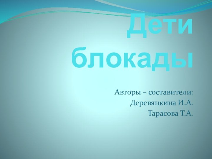 Дети блокадыАвторы – составители: Деревянкина И.А.Тарасова Т.А.