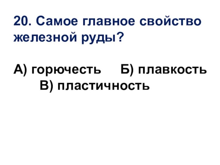 20. Самое главное свойство железной руды?А) горючесть   Б) плавкость    В) пластичность