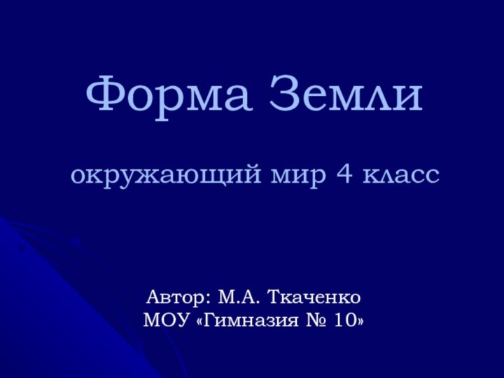 Форма Земли  окружающий мир 4 классАвтор: М.А. ТкаченкоМОУ «Гимназия № 10»