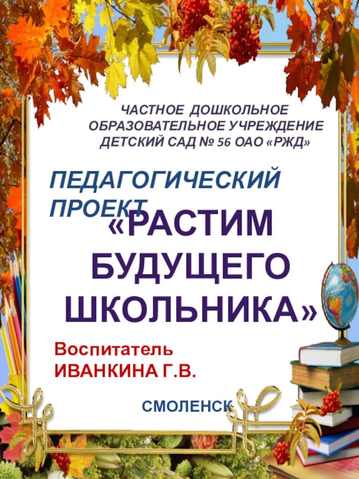 ЧАСТНОЕ ДОШКОЛЬНОЕ ОБРАЗОВАТЕЛЬНОЕ УЧРЕЖДЕНИЕ ДЕТСКИЙ САД № 56 ОАО «РЖД»«РАСТИМ БУДУЩЕГО ШКОЛЬНИКА»ПЕДАГОГИЧЕСКИЙ ПРОЕКТВоспитатель ИВАНКИНА Г.В.СМОЛЕНСК