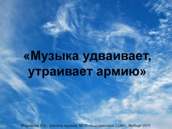 «Музыка удваивает, утраивает армию» Морозова Н.Б., учитель музыки, МОУ «Бородинская СОШ», Выборг 2011