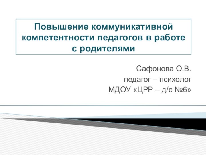 Повышение коммуникативной компетентности педагогов в работе с родителямиСафонова О.В.педагог – психологМДОУ «ЦРР – д/с №6»