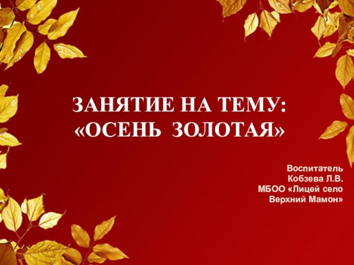 ЗАНЯТИЕ НА ТЕМУ: «ОСЕНЬ ЗОЛОТАЯ»ВоспитательКобзева Л.В.МБОО «Лицей село Верхний Мамон»