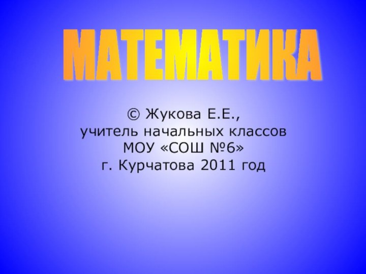 © Жукова Е.Е., учитель начальных классов МОУ «СОШ №6»  г. Курчатова 2011 год МАТЕМАТИКА