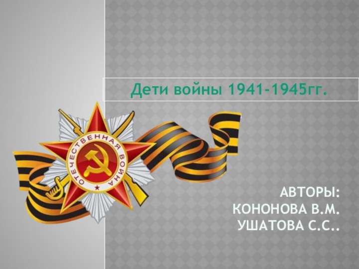 Авторы:  Кононова В.М. ушатова С.С..    Дети войны 1941-1945гг.