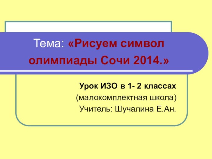 Тема: «Рисуем символ олимпиады Сочи 2014.» Урок ИЗО в 1- 2 классах(малокомплектная школа)Учитель: Шучалина Е.Ан.