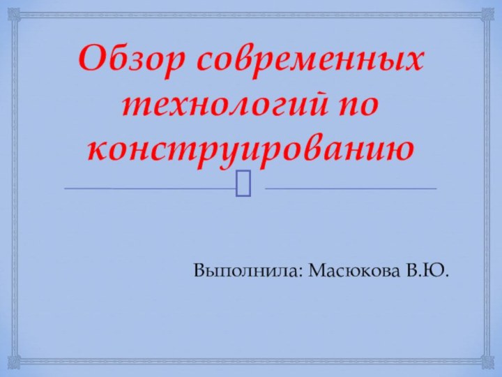 Обзор современных технологий по конструированиюВыполнила: Масюкова В.Ю.