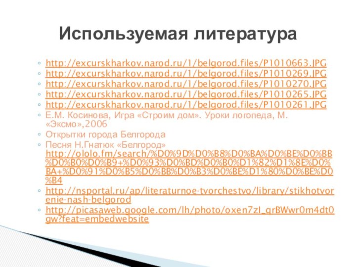 http://excurskharkov.narod.ru/1/belgorod.files/P1010663.JPGhttp://excurskharkov.narod.ru/1/belgorod.files/P1010269.JPGhttp://excurskharkov.narod.ru/1/belgorod.files/P1010270.JPGhttp://excurskharkov.narod.ru/1/belgorod.files/P1010265.JPGhttp://excurskharkov.narod.ru/1/belgorod.files/P1010261.JPGЕ.М. Косинова, Игра «Строим дом». Уроки логопеда, М. «Эксмо»,2006Открытки города БелгородаПесня Н.Гнатюк