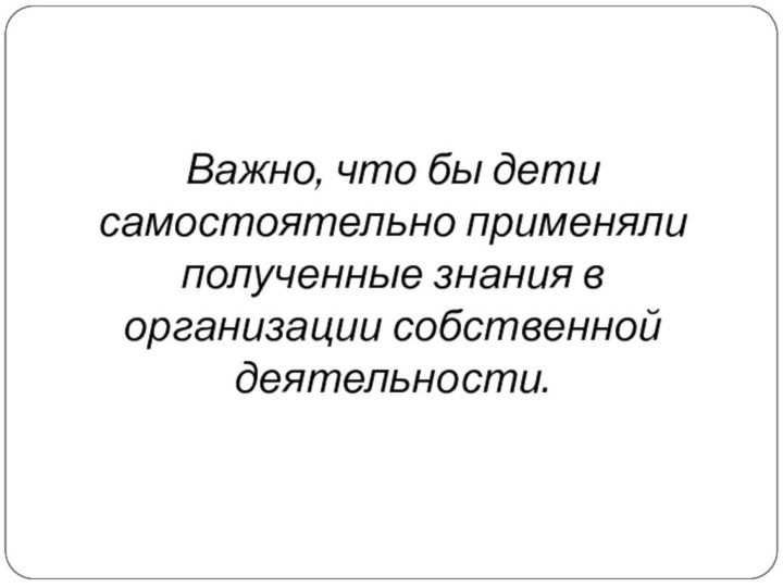 Важно, что бы дети самостоятельно применяли полученные знания в организации собственной деятельности.