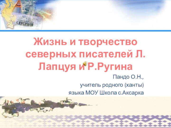 Урок-исследование Жизнь и творчество северных писателей Л.Лапцуя и Р.РугинаПандо О.Н., учитель родного