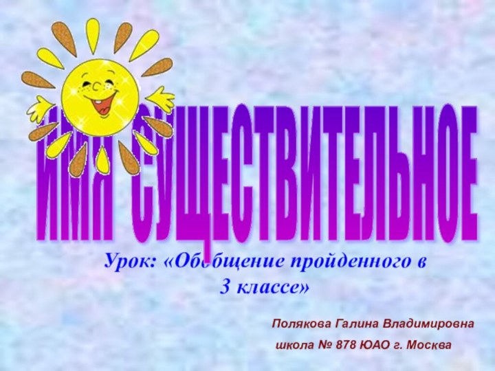 Урок: «Обобщение пройденного в 3 классе» ИМЯ СУЩЕСТВИТЕЛЬНОЕПолякова Галина Владимировна школа № 878 ЮАО г. Москва