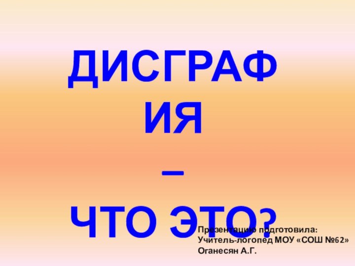 ДИСГРАФИЯ – ЧТО ЭТО?Презентацию подготовила:Учитель-логопед МОУ «СОШ №62»Оганесян А.Г.