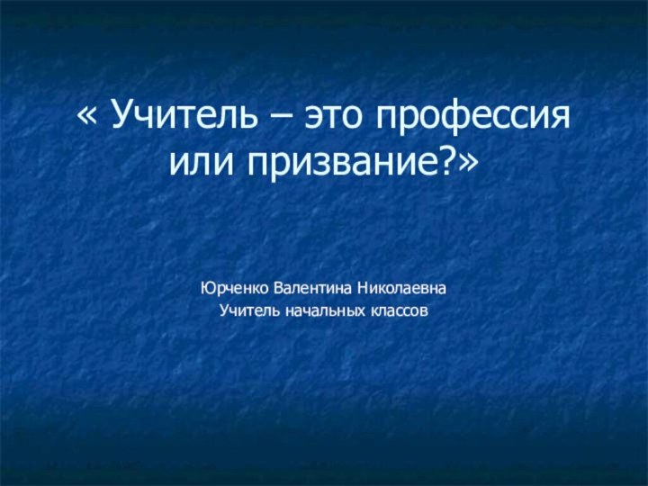 « Учитель – это профессия или призвание?»Юрченко Валентина НиколаевнаУчитель начальных классов