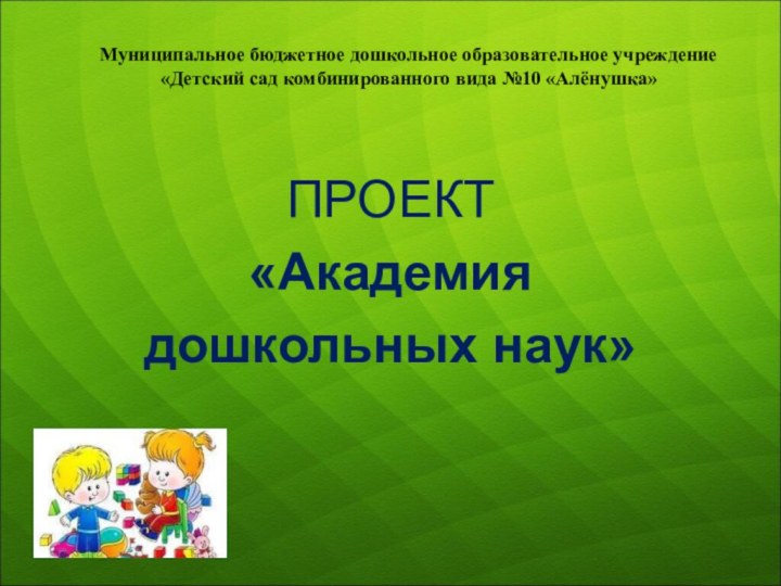 Муниципальное бюджетное дошкольное образовательное учреждение «Детский сад комбинированного вида №10 «Алёнушка»ПРОЕКТ«Академия дошкольных наук»