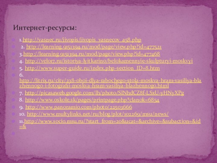 1.http://vasnec.ru/jivopis/jivopis_vasnecov_a58.php 2. http://learning.9151394.ru/mod/page/view.php?id=4775213.http://learning.9151394.ru/mod/page/view.php?id=477468 4. http://velo17.ru/istoriya-lyitkarino/belokamennyie-skulpturyi-moskvyi5. http://www.super-guide.ru/index.php-section_ID=8.htm6. http://litrix.ru/city/238-oboi-dlya-rabochego-stola-moskva-hram-vasiliya-blazhennogo-i-fotografii-moskva-hram-vasiliya-blazhennogo.html7. http://picasaweb.google.com/lh/photo/SlNhdCZ8f-LSxU-yHNyXPg8. http://www.oskole.sk/pages/printpage.php?clanok=68549. http://www.panoramio.com/photo/2250366610. http://www.multylinks.net/ru/blog/plot/102269/msu/news/11.http://www.socio.msu.ru/?start_from=20&ucat=&archive=&subaction=&id=& Интернет-ресурсы: