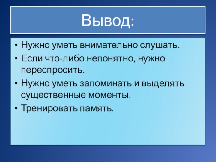 Вывод:Нужно уметь внимательно слушать.Если что-либо непонятно, нужно переспросить.Нужно уметь запоминать и выделять существенные моменты.Тренировать память.