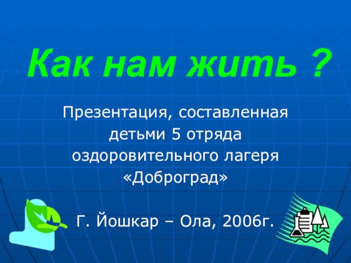 Как нам жить ?Презентация, составленная детьми 5 отряда оздоровительного лагеря«Доброград»Г. Йошкар – Ола, 2006г.