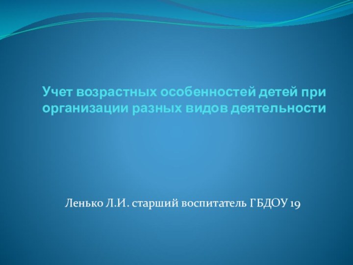 Учет возрастных особенностей детей при организации разных видов деятельностиЛенько Л.И. старший воспитатель ГБДОУ 19