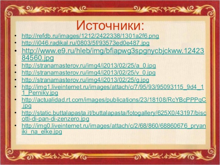 Источники:http://refdb.ru/images/1212/2422338/1301a2f6.pnghttp://i046.radikal.ru/0803/5f/93573ed0e487.jpghttp://www.e9.ru/hleb/img/bfiapwg3spgnycbjckww.1242384560.jpghttp://stranamasterov.ru/img4/i2013/02/25/a_0.jpghttp://stranamasterov.ru/img4/i2013/02/25/v_0.jpghttp://stranamasterov.ru/img4/i2013/02/25/g.jpghttp://img1.liveinternet.ru/images/attach/c/7/95/93/95093115_9d4_11_Perniky.jpghttp://actualidad.rt.com/images/publications/23/18108/RcYBcPPPqC.jpghttp://static.buttalapasta.it/buttalapasta/fotogallery/625X0/43197/biscotti-di-pan-di-zenzero.jpghttp://img0.liveinternet.ru/images/attach/c/2/68/860/68860676_pryaniki_na_elke.jpg