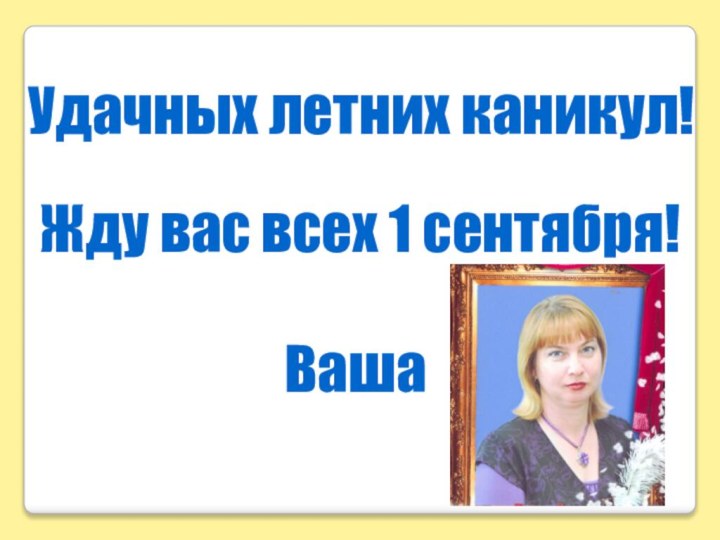 Удачных летних каникул!Жду вас всех 1 сентября!Ваша