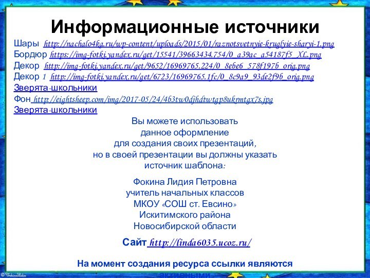 Информационные источникиШары http://nachalo4ka.ru/wp-content/uploads/2015/01/raznotsvetnyie-kruglyie-sharyi-1.pngБордюр https://img-fotki.yandex.ru/get/15541/39663434.754/0_a39ac_a54187f5_XL.pngДекор http://img-fotki.yandex.ru/get/9652/16969765.224/0_8ebe6_578f197b_orig.pngДекор 1 http://img-fotki.yandex.ru/get/6723/16969765.1fc/0_8c9a9_93de2f9b_orig.pngЗверята-школьникиФон http://eightsheep.com/img/2017-05/24/4b3tw0djhdtwtgp8ukrmtgx7s.jpgЗверята-школьникиНа момент создания ресурса ссылки являются активными