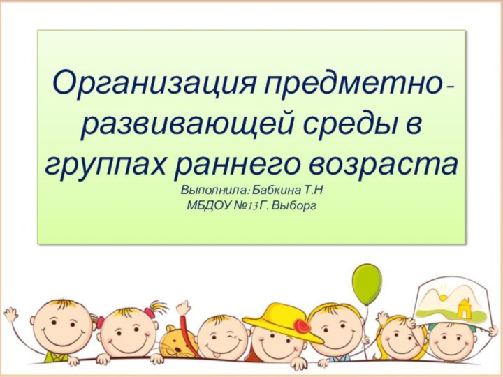 Организация предметно-развивающей среды в группах раннего возраста Выполнила: Бабкина Т.Н МБДОУ №13 Г. Выборг