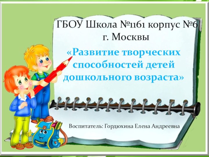 ,«Развитие творческих способностей детей дошкольного возраста»Воспитатель: Гордюхина Елена АндреевнаГБОУ Школа №1161 корпус №6 г. Москвы