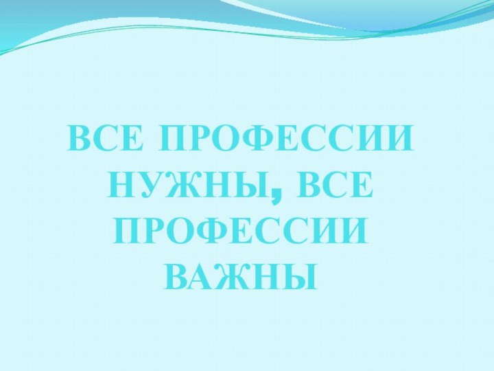 ВСЕ ПРОФЕССИИ НУЖНЫ, ВСЕ ПРОФЕССИИ ВАЖНЫ