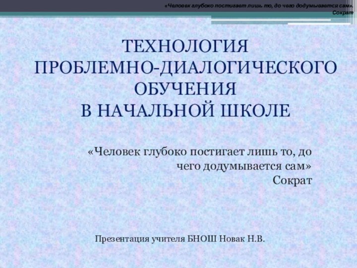 ТЕХНОЛОГИЯ ПРОБЛЕМНО-ДИАЛОГИЧЕСКОГО ОБУЧЕНИЯ В НАЧАЛЬНОЙ ШКОЛЕПрезентация учителя БНОШ Новак Н.В.«Человек глубоко постигает