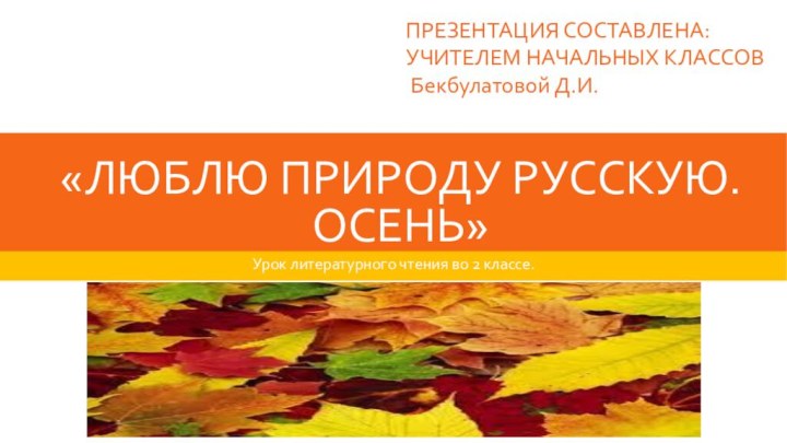 «ЛЮБЛЮ ПРИРОДУ РУССКУЮ. ОСЕНЬ»Урок литературного чтения во 2 классе. ПРЕЗЕНТАЦИЯ СОСТАВЛЕНА:УЧИТЕЛЕМ НАЧАЛЬНЫХ КЛАССОВ Бекбулатовой Д.И.