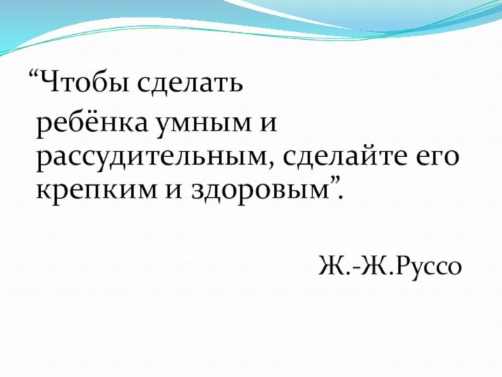 “Чтобы сделать  ребёнка умным и рассудительным, сделайте его крепким и здоровым”.Ж.-Ж.Руссо