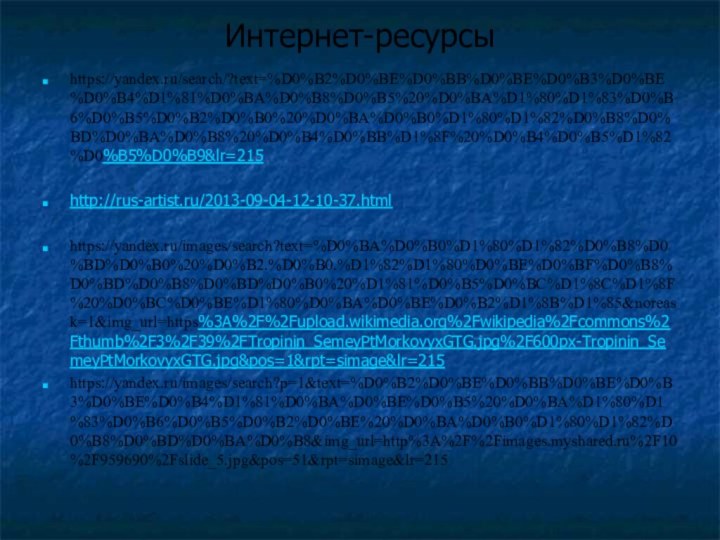 Интернет-ресурсыhttps://yandex.ru/search/?text=%D0%B2%D0%BE%D0%BB%D0%BE%D0%B3%D0%BE%D0%B4%D1%81%D0%BA%D0%B8%D0%B5%20%D0%BA%D1%80%D1%83%D0%B6%D0%B5%D0%B2%D0%B0%20%D0%BA%D0%B0%D1%80%D1%82%D0%B8%D0%BD%D0%BA%D0%B8%20%D0%B4%D0%BB%D1%8F%20%D0%B4%D0%B5%D1%82%D0%B5%D0%B9&lr=215http://rus-artist.ru/2013-09-04-12-10-37.htmlhttps://yandex.ru/images/search?text=%D0%BA%D0%B0%D1%80%D1%82%D0%B8%D0%BD%D0%B0%20%D0%B2.%D0%B0.%D1%82%D1%80%D0%BE%D0%BF%D0%B8%D0%BD%D0%B8%D0%BD%D0%B0%20%D1%81%D0%B5%D0%BC%D1%8C%D1%8F%20%D0%BC%D0%BE%D1%80%D0%BA%D0%BE%D0%B2%D1%8B%D1%85&noreask=1&img_url=https%3A%2F%2Fupload.wikimedia.org%2Fwikipedia%2Fcommons%2Fthumb%2F3%2F39%2FTropinin_SemeyPtMorkovyxGTG.jpg%2F600px-Tropinin_SemeyPtMorkovyxGTG.jpg&pos=1&rpt=simage&lr=215https://yandex.ru/images/search?p=1&text=%D0%B2%D0%BE%D0%BB%D0%BE%D0%B3%D0%BE%D0%B4%D1%81%D0%BA%D0%BE%D0%B5%20%D0%BA%D1%80%D1%83%D0%B6%D0%B5%D0%B2%D0%BE%20%D0%BA%D0%B0%D1%80%D1%82%D0%B8%D0%BD%D0%BA%D0%B8&img_url=http%3A%2F%2Fimages.myshared.ru%2F10%2F959690%2Fslide_5.jpg&pos=51&rpt=simage&lr=215