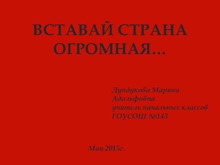 Дундукова Марина Адольфовнаучитель начальных классов ГОУСОШ №143 Май 2015г.ВСТАВАЙ СТРАНА ОГРОМНАЯ…