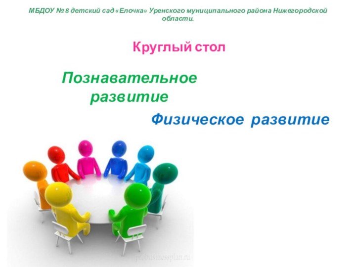 Круглый столПознавательное развитиеФизическое развитиеМБДОУ № 8 детский сад «Елочка» Уренского муниципального района Нижегородской области.