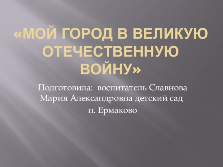 «Мой город в Великую Отечественную войну» Подготовила: воспитатель Славнова Мария Александровна детский сад п. Ермаково