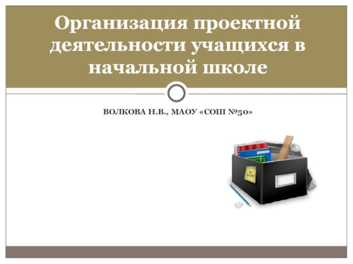 ВОЛКОВА Н.В., МАОУ «СОШ №50»Организация проектной деятельности учащихся в начальной школе