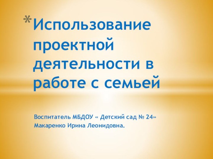 Воспитатель МБДОУ « Детский сад № 24»Макаренко Ирина Леонидовна.Использование проектной деятельности в работе с семьей